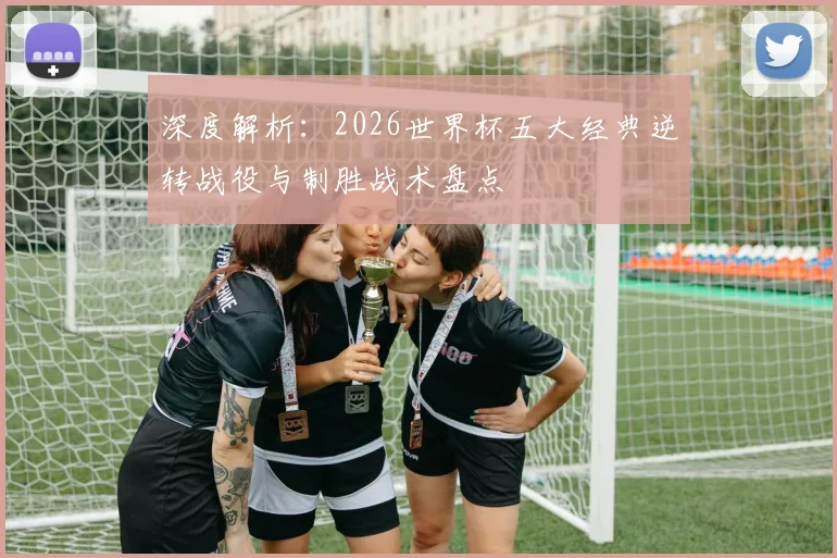 深度解析:2026世界杯五大经典逆转战役与制胜战术盘点