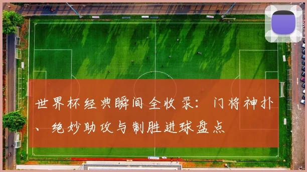 世界杯经典瞬间全收录:门将神扑、绝妙助攻与制胜进球盘点