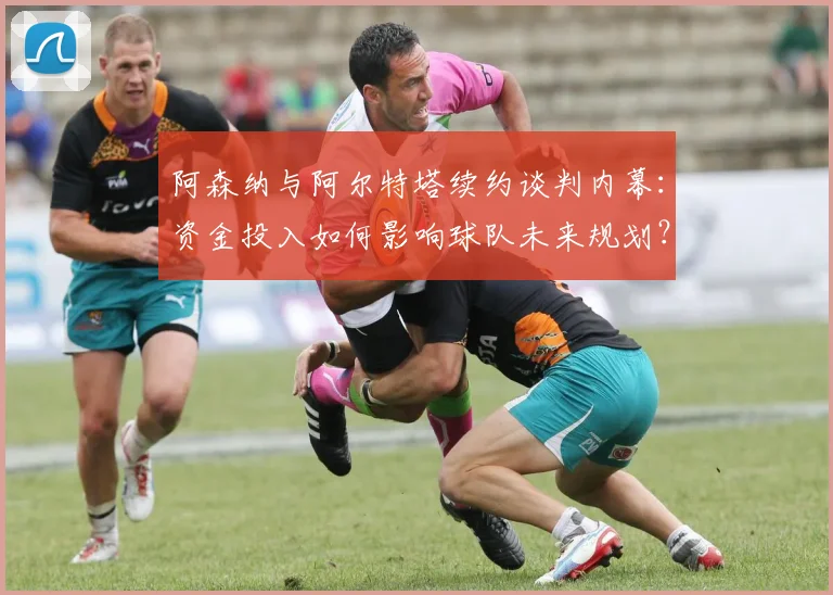 阿森纳与阿尔特塔续约谈判内幕:资金投入如何影响球队未来规划?