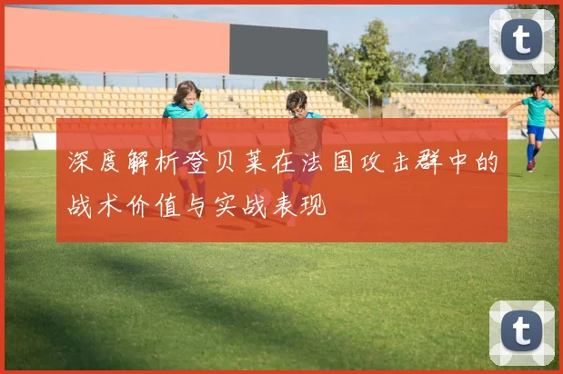 深度解析登贝莱在法国攻击群中的战术价值与实战表现