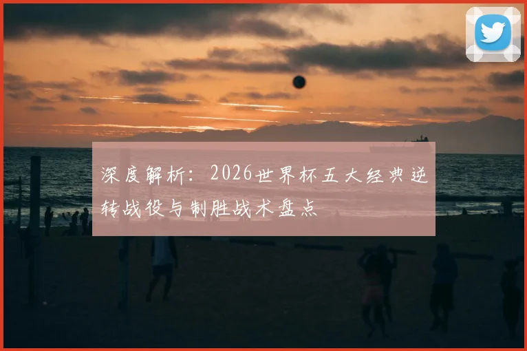 深度解析:2026世界杯五大经典逆转战役与制胜战术盘点