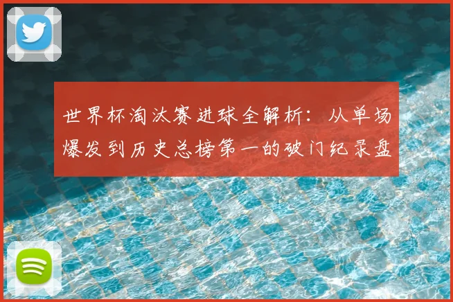 世界杯淘汰赛进球全解析：从单场爆发到历史总榜第一的破门纪录盘点