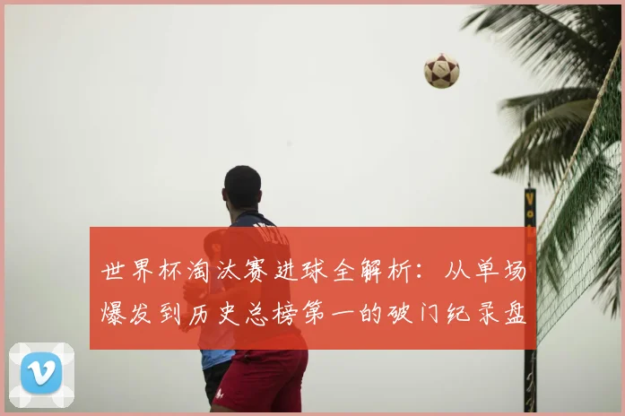 世界杯淘汰赛进球全解析:从单场爆发到历史总榜第一的破门纪录盘点