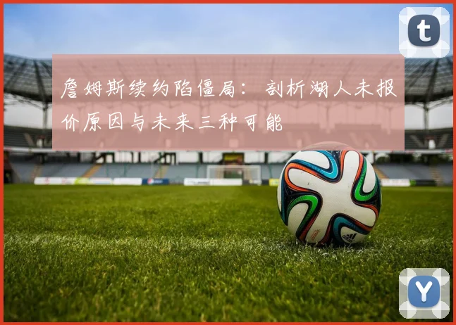 詹姆斯续约陷僵局：剖析湖人未报价原因与未来三种可能
