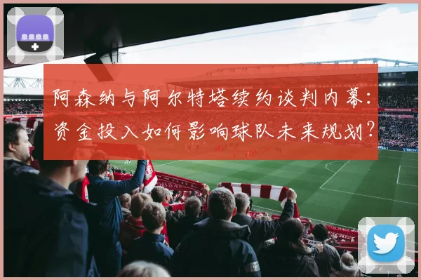 阿森纳与阿尔特塔续约谈判内幕：资金投入如何影响球队未来规划？