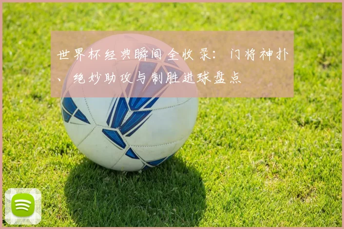 世界杯经典瞬间全收录：门将神扑、绝妙助攻与制胜进球盘点