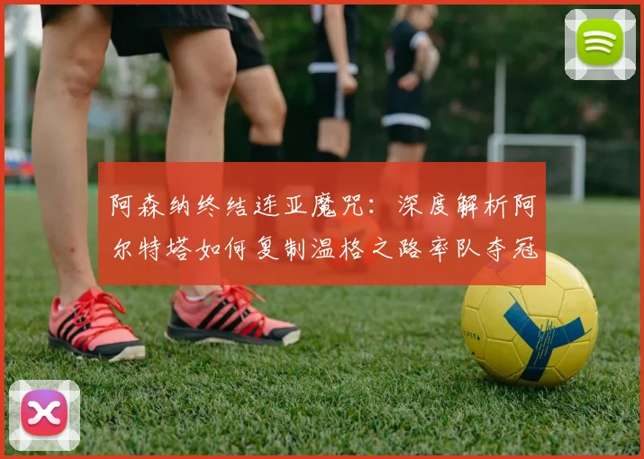 阿森纳终结连亚魔咒：深度解析阿尔特塔如何复制温格之路率队夺冠
